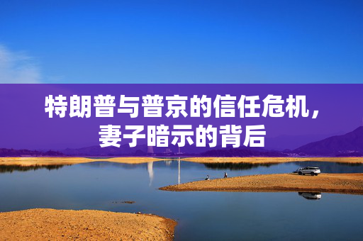 特朗普与普京的信任危机，妻子暗示的背后