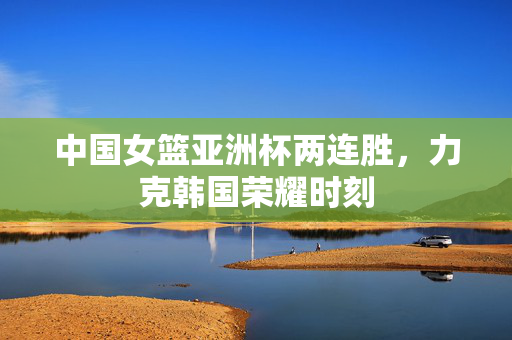 中国女篮亚洲杯两连胜，力克韩国荣耀时刻
