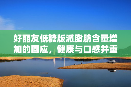 好丽友低糖版派脂肪含量增加的回应，健康与口感并重的新选择