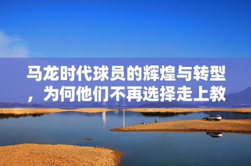马龙时代球员的辉煌与转型，为何他们不再选择走上教练之路？