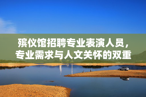 殡仪馆招聘专业表演人员，专业需求与人文关怀的双重考量