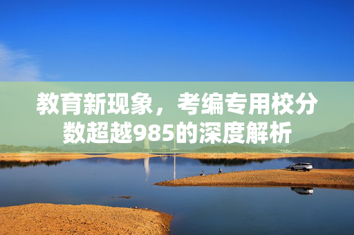 教育新现象，考编专用校分数超越985的深度解析