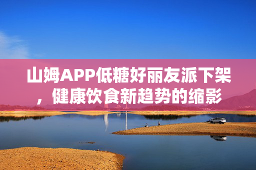 山姆APP低糖好丽友派下架，健康饮食新趋势的缩影