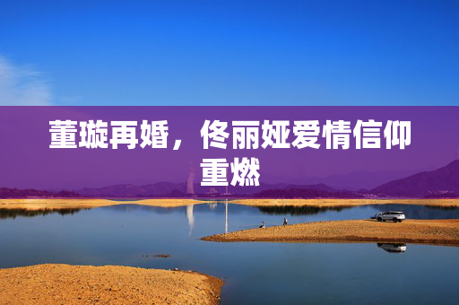 董璇再婚，佟丽娅爱情信仰重燃