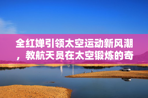 全红婵引领太空运动新风潮，教航天员在太空锻炼的奇妙实践