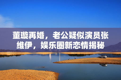 董璇再婚，老公疑似演员张维伊，娱乐圈新恋情揭秘