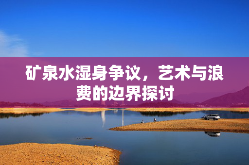 矿泉水湿身争议，艺术与浪费的边界探讨
