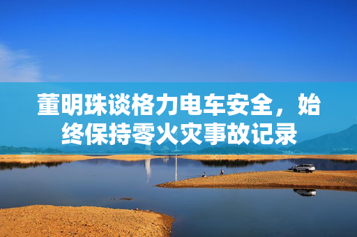 董明珠谈格力电车安全，始终保持零火灾事故记录