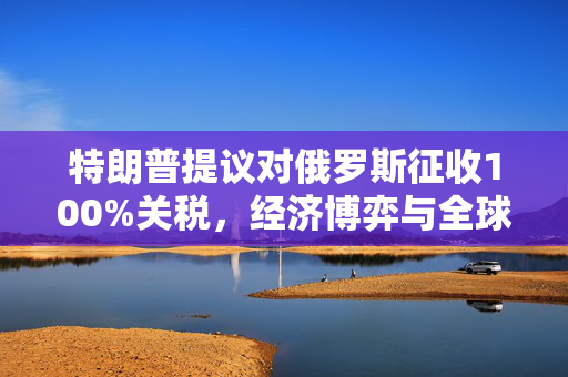 特朗普提议对俄罗斯征收100%关税，经济博弈与全球贸易的深度思考