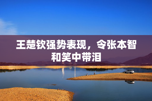 王楚钦强势表现，令张本智和笑中带泪