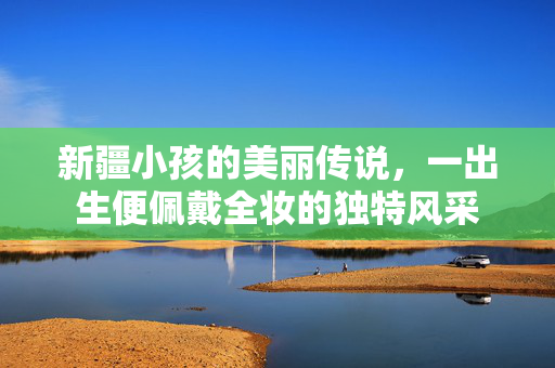 新疆小孩的美丽传说，一出生便佩戴全妆的独特风采