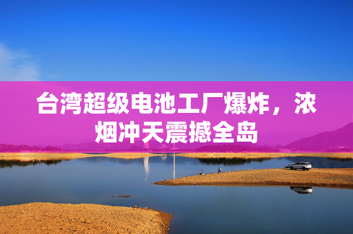 台湾超级电池工厂爆炸，浓烟冲天震撼全岛