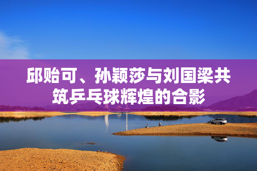 邱贻可、孙颖莎与刘国梁共筑乒乓球辉煌的合影