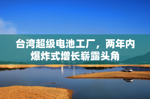 台湾超级电池工厂，两年内爆炸式增长崭露头角