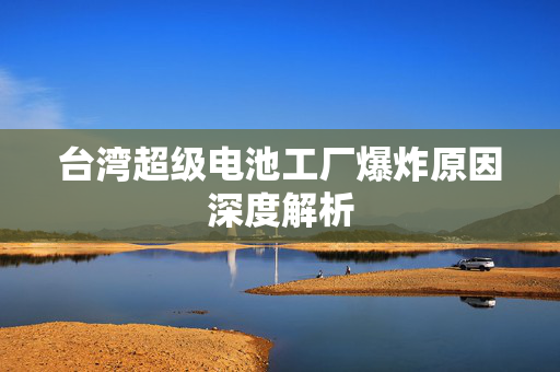 台湾超级电池工厂爆炸原因深度解析