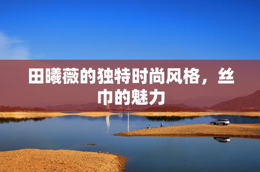 田曦薇的独特时尚风格，丝巾的魅力