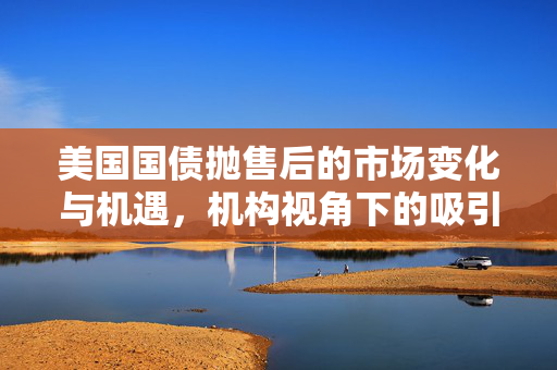 美国国债抛售后的市场变化与机遇，机构视角下的吸引力分析