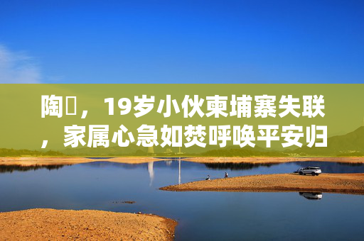 陶喆，19岁小伙柬埔寨失联，家属心急如焚呼唤平安归来