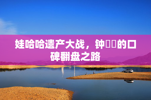 娃哈哈遗产大战，钟睒睒的口碑翻盘之路