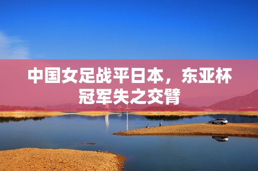 中国女足战平日本，东亚杯冠军失之交臂