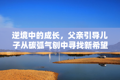 逆境中的成长，父亲引导儿子从碳弧气刨中寻找新希望