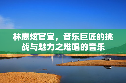 林志炫官宣，音乐巨匠的挑战与魅力之难唱的音乐