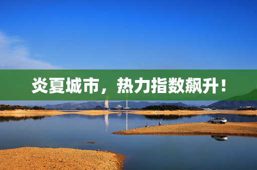 炎夏城市，热力指数飙升！