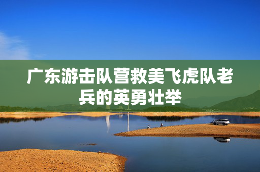 广东游击队营救美飞虎队老兵的英勇壮举