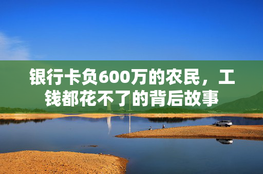 银行卡负600万的农民，工钱都花不了的背后故事