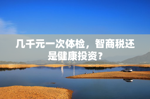 几千元一次体检，智商税还是健康投资？