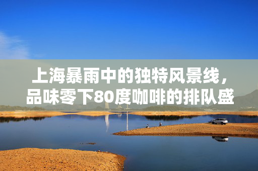 上海暴雨中的独特风景线，品味零下80度咖啡的排队盛景