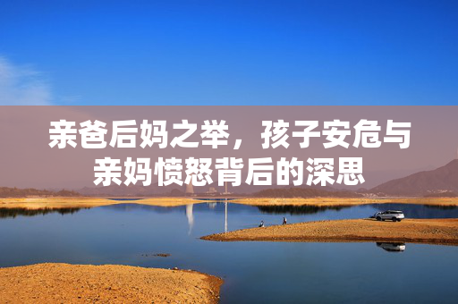 亲爸后妈之举，孩子安危与亲妈愤怒背后的深思