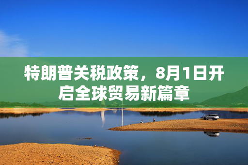 特朗普关税政策，8月1日开启全球贸易新篇章