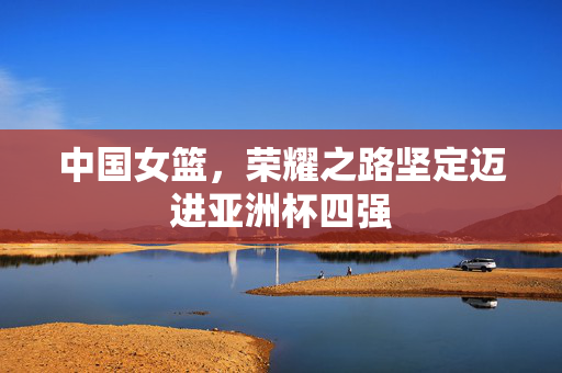中国女篮，荣耀之路坚定迈进亚洲杯四强