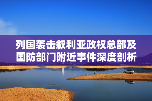 列国袭击叙利亚政权总部及国防部门附近事件深度剖析