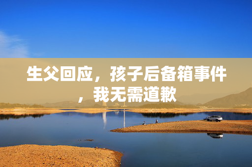 生父回应，孩子后备箱事件，我无需道歉