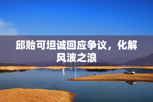 邱贻可坦诚回应争议，化解风波之浪