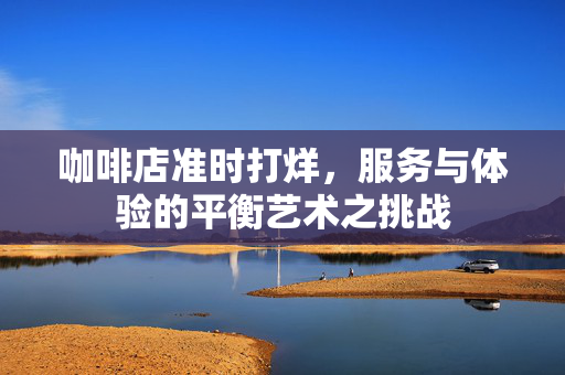 咖啡店准时打烊，服务与体验的平衡艺术之挑战