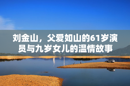 刘金山，父爱如山的61岁演员与九岁女儿的温情故事