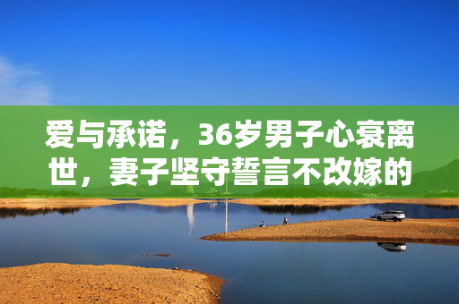 爱与承诺，36岁男子心衰离世，妻子坚守誓言不改嫁的坚守之路