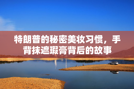 特朗普的秘密美妆习惯，手背抹遮瑕膏背后的故事