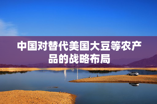 中国对替代美国大豆等农产品的战略布局