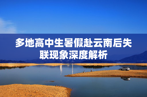 多地高中生暑假赴云南后失联现象深度解析