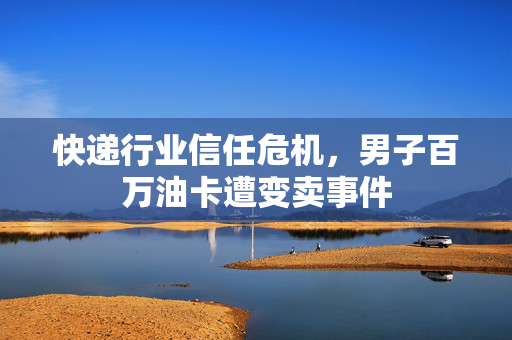 快递行业信任危机，男子百万油卡遭变卖事件