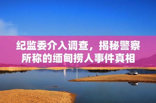 纪监委介入调查，揭秘警察所称的缅甸捞人事件真相