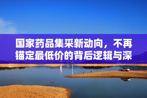 国家药品集采新动向，不再锚定最低价的背后逻辑与深远影响