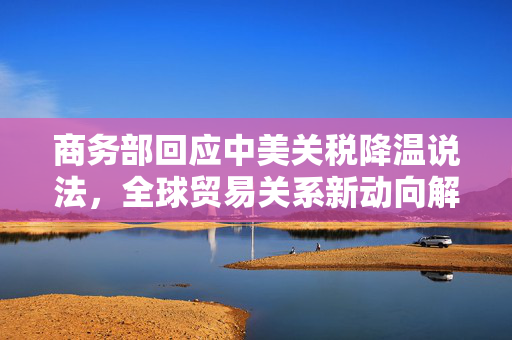 商务部回应中美关税降温说法，全球贸易关系新动向解析