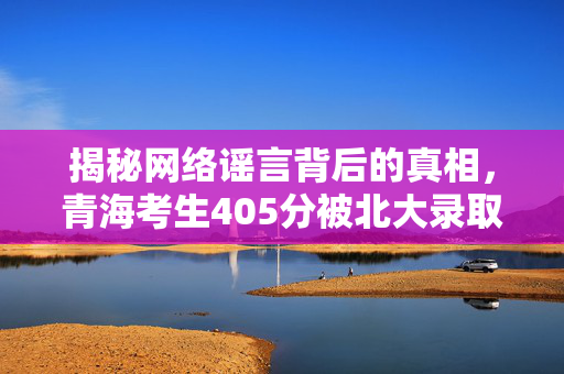 揭秘网络谣言背后的真相，青海考生405分被北大录取的真相探究
