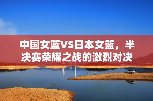 中国女篮VS日本女篮，半决赛荣耀之战的激烈对决