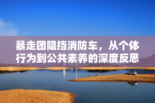 暴走团阻挡消防车，从个体行为到公共素养的深度反思